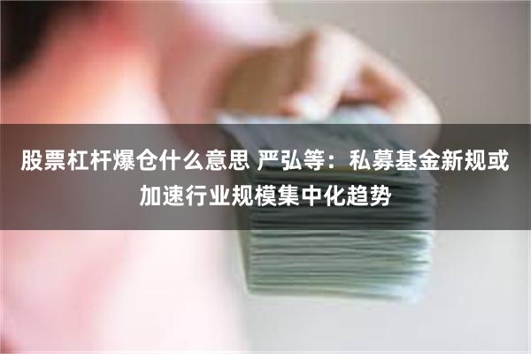 股票杠杆爆仓什么意思 严弘等：私募基金新规或加速行业规模集中化趋势