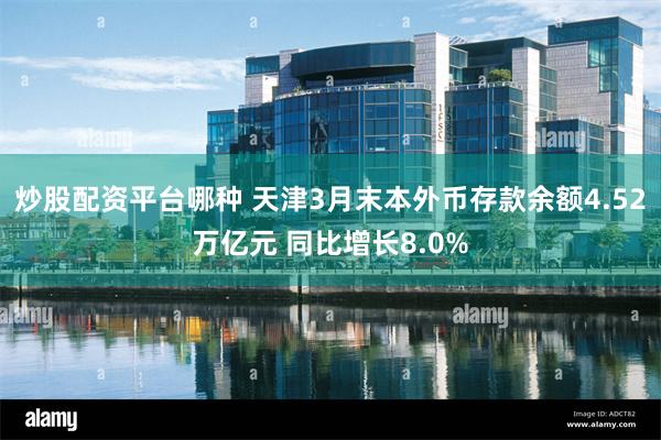 炒股配资平台哪种 天津3月末本外币存款余额4.52万亿元 同比增长8.0%