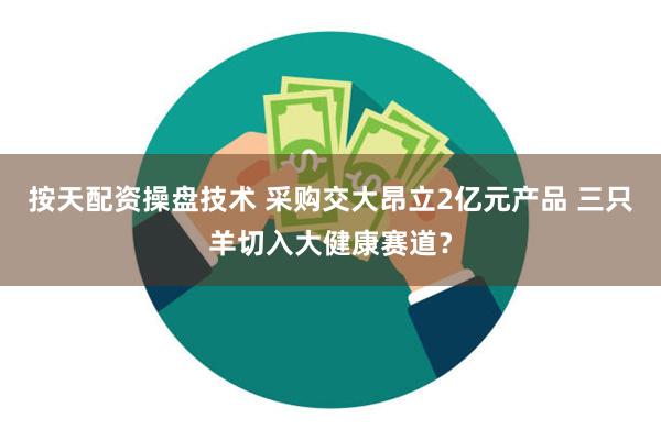 按天配资操盘技术 采购交大昂立2亿元产品 三只羊切入大健康赛道？