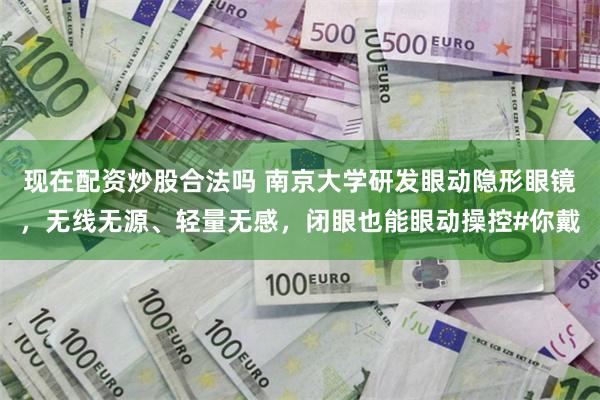 现在配资炒股合法吗 南京大学研发眼动隐形眼镜，无线无源、轻量无感，闭眼也能眼动操控#你戴