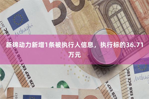 新锦动力新增1条被执行人信息，执行标的36.71万元