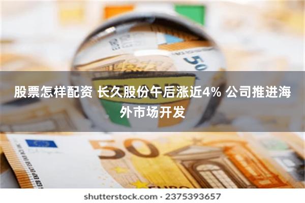 股票怎样配资 长久股份午后涨近4% 公司推进海外市场开发