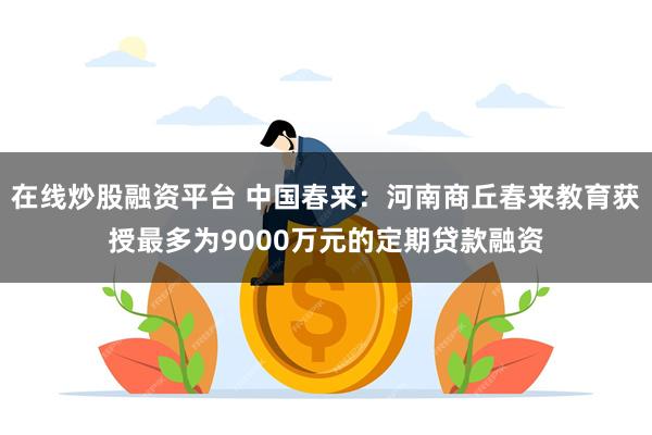 在线炒股融资平台 中国春来：河南商丘春来教育获授最多为9000万元的定期贷款融资