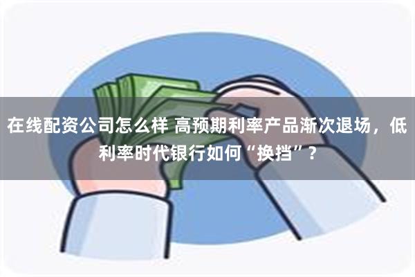 在线配资公司怎么样 高预期利率产品渐次退场，低利率时代银行如何“换挡”？