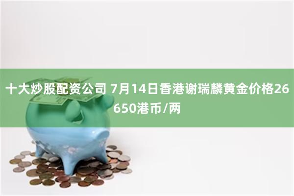 十大炒股配资公司 7月14日香港谢瑞麟黄金价格26650港币/两