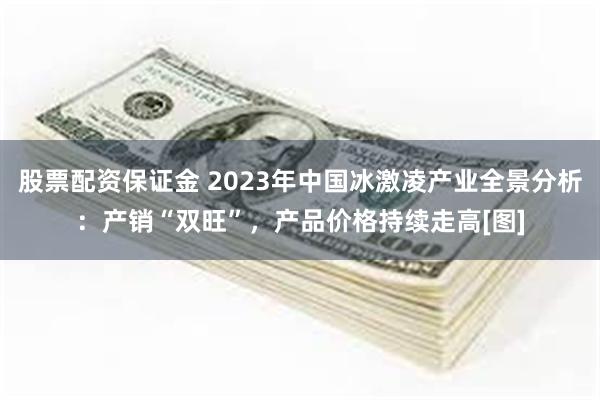 股票配资保证金 2023年中国冰激凌产业全景分析：产销“双旺”，产品价格持续走高[图]