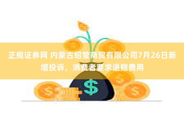 正规证券网 内蒙古绍莹商贸有限公司7月26日新增投诉，消费者要求退赔费用