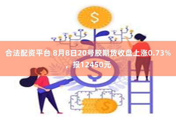 合法配资平台 8月8日20号胶期货收盘上涨0.73%，报12450元