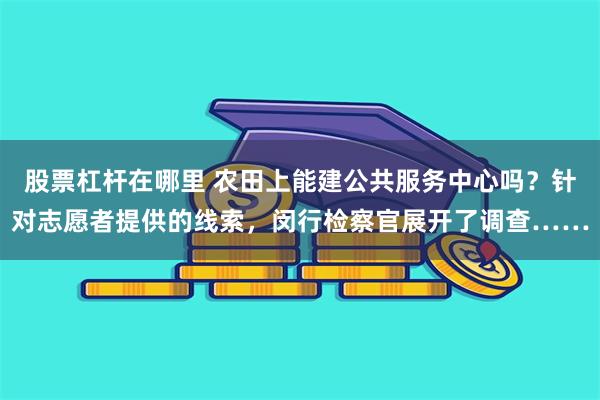 股票杠杆在哪里 农田上能建公共服务中心吗？针对志愿者提供的线索，闵行检察官展开了调查……