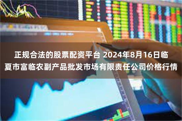 正规合法的股票配资平台 2024年8月16日临夏市富临农副产品批发市场有限责任公司价格行情