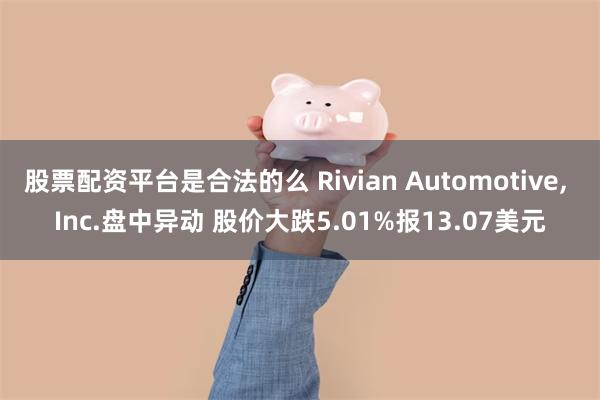 股票配资平台是合法的么 Rivian Automotive, Inc.盘中异动 股价大跌5.01%报13.07美元