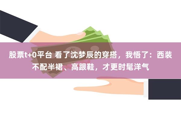 股票t+0平台 看了沈梦辰的穿搭，我悟了：西装不配半裙、高跟鞋，才更时髦洋气