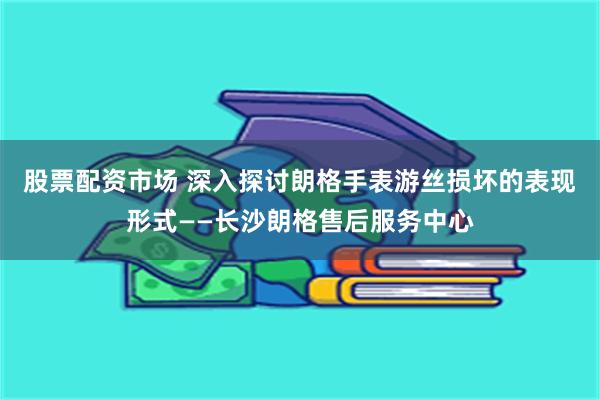 股票配资市场 深入探讨朗格手表游丝损坏的表现形式——长沙朗格售后服务中心