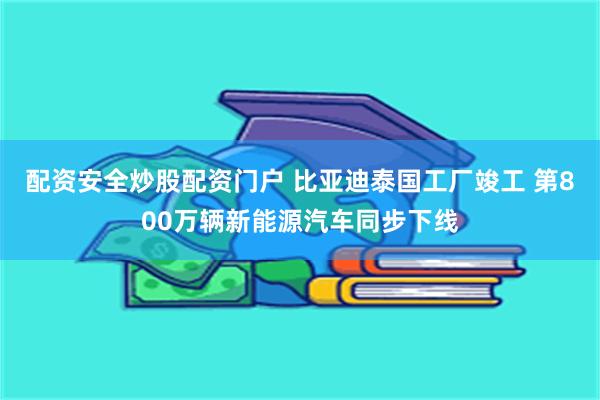 配资安全炒股配资门户 比亚迪泰国工厂竣工 第800万辆新能源汽车同步下线