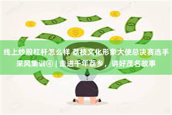 线上炒股杠杆怎么样 荔枝文化形象大使总决赛选手采风集训④ | 走进千年荔乡，讲好茂名故事