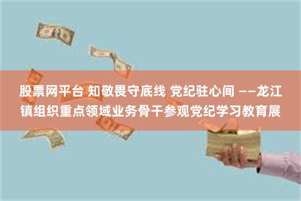 股票网平台 知敬畏守底线 党纪驻心间 ——龙江镇组织重点领域业务骨干参观党纪学习教育展