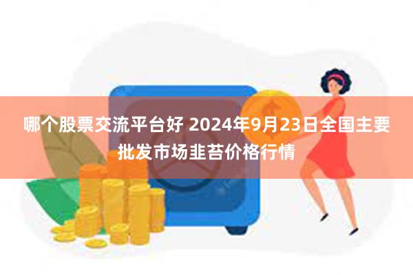 哪个股票交流平台好 2024年9月23日全国主要批发市场韭苔价格行情