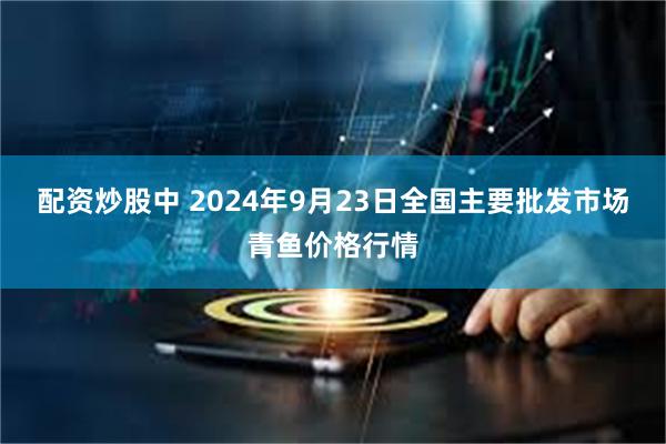 配资炒股中 2024年9月23日全国主要批发市场青鱼价格行情