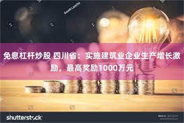 免息杠杆炒股 四川省：实施建筑业企业生产增长激励，最高奖励1000万元