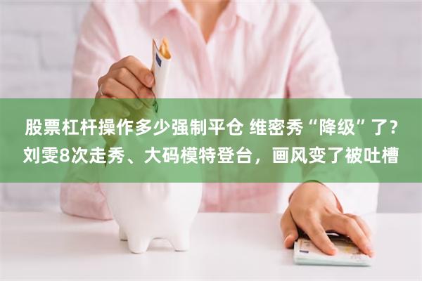 股票杠杆操作多少强制平仓 维密秀“降级”了？刘雯8次走秀、大码模特登台，画风变了被吐槽