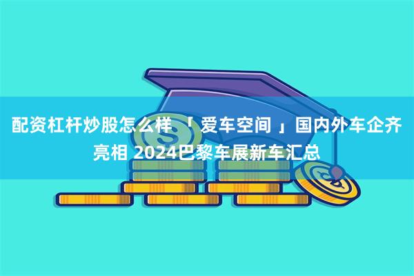 配资杠杆炒股怎么样 「 爱车空间 」国内外车企齐亮相 2024巴黎车展新车汇总