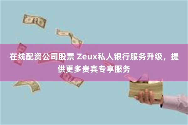 在线配资公司股票 Zeux私人银行服务升级，提供更多贵宾专享服务