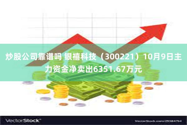 炒股公司靠谱吗 银禧科技（300221）10月9日主力资金净卖出6351.67万元