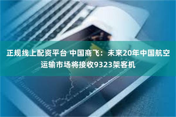 正规线上配资平台 中国商飞：未来20年中国航空运输市场将接收9323架客机