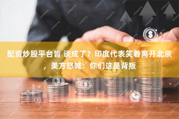 配资炒股平台皆 谈成了？印度代表笑着离开北京，美方怒喊：你们这是背叛