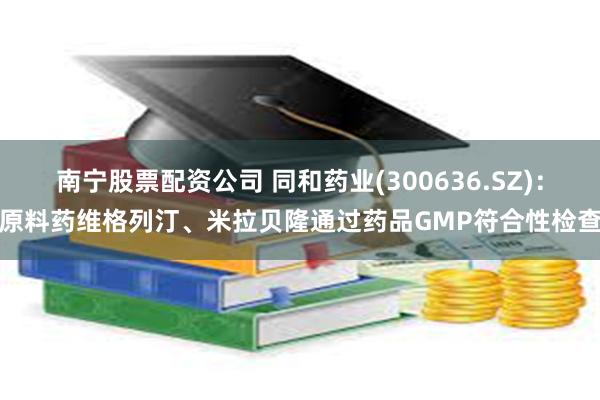 南宁股票配资公司 同和药业(300636.SZ)：原料药维格列汀、米拉贝隆通过药品GMP符合性检查