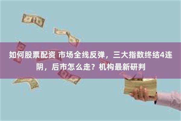 如何股票配资 市场全线反弹，三大指数终结4连阴，后市怎么走？机构最新研判