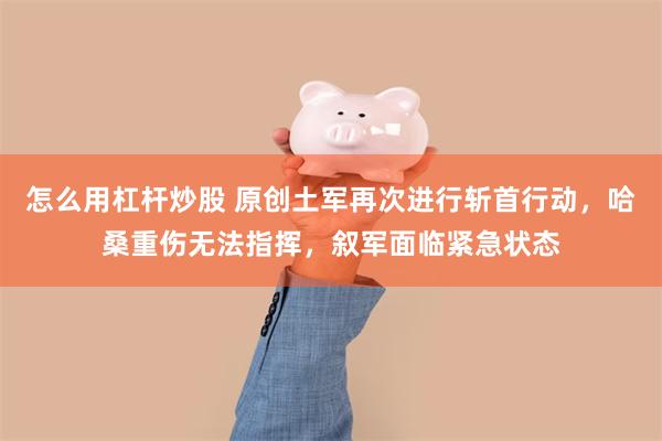 怎么用杠杆炒股 原创土军再次进行斩首行动，哈桑重伤无法指挥，叙军面临紧急状态