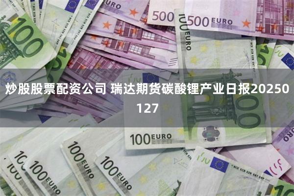 炒股股票配资公司 瑞达期货碳酸锂产业日报20250127