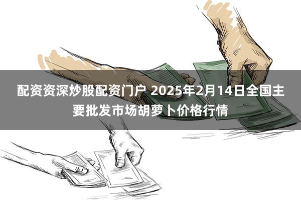 配资资深炒股配资门户 2025年2月14日全国主要批发市场胡萝卜价格行情